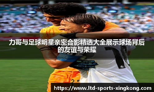 力哥与足球明星亲密合影精选大全展示球场背后的友谊与荣耀